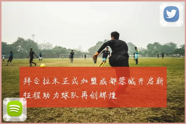 拜合拉木正式加盟成都蓉城开启新征程助力球队再创辉煌