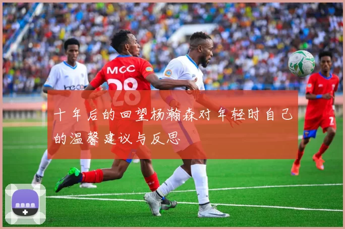 十年后的回望杨瀚森对年轻时自己的温馨建议与反思