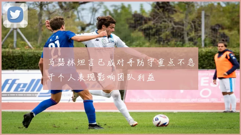 马瑟林坦言已成对手防守重点不急于个人表现影响团队利益