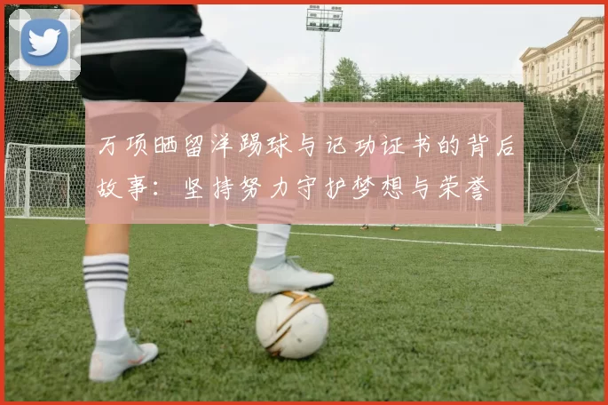 万项晒留洋踢球与记功证书的背后故事：坚持努力守护梦想与荣誉