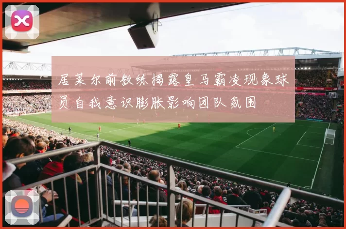 居莱尔前教练揭露皇马霸凌现象球员自我意识膨胀影响团队氛围