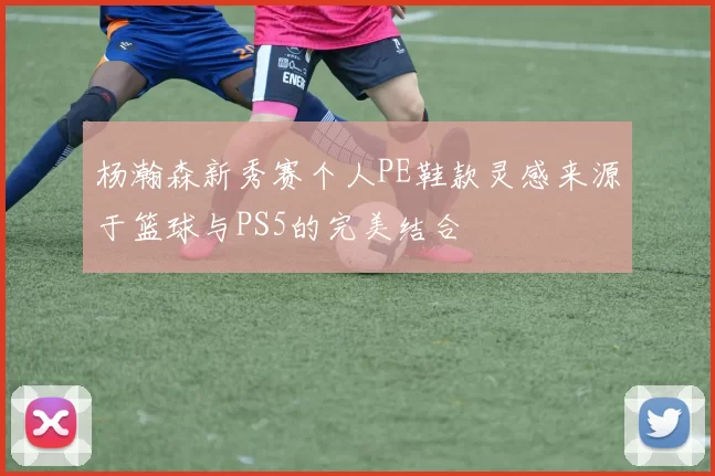 杨瀚森新秀赛个人PE鞋款灵感来源于篮球与PS5的完美结合