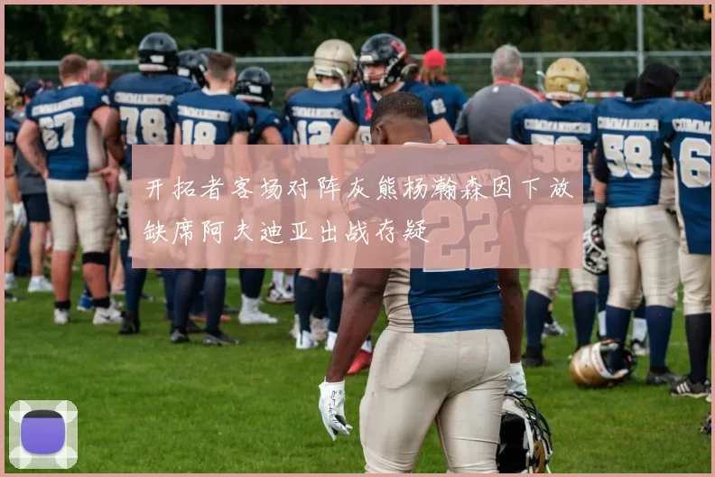 开拓者客场对阵灰熊杨瀚森因下放缺席阿夫迪亚出战存疑