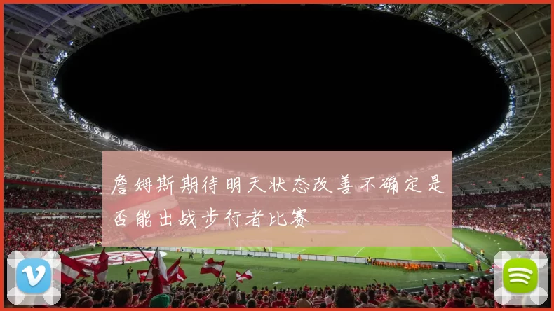 詹姆斯期待明天状态改善不确定是否能出战步行者比赛
