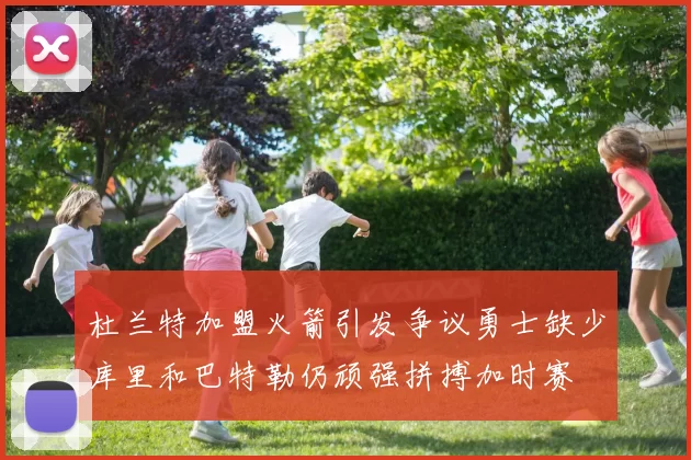 杜兰特加盟火箭引发争议勇士缺少库里和巴特勒仍顽强拼搏加时赛