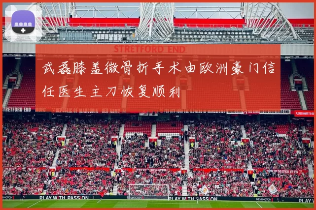 武磊膝盖微骨折手术由欧洲豪门信任医生主刀恢复顺利