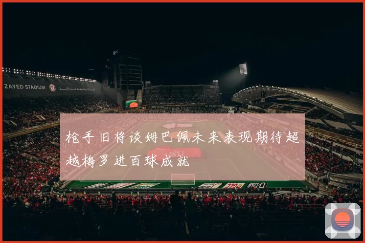 枪手旧将谈姆巴佩未来表现期待超越梅罗进百球成就