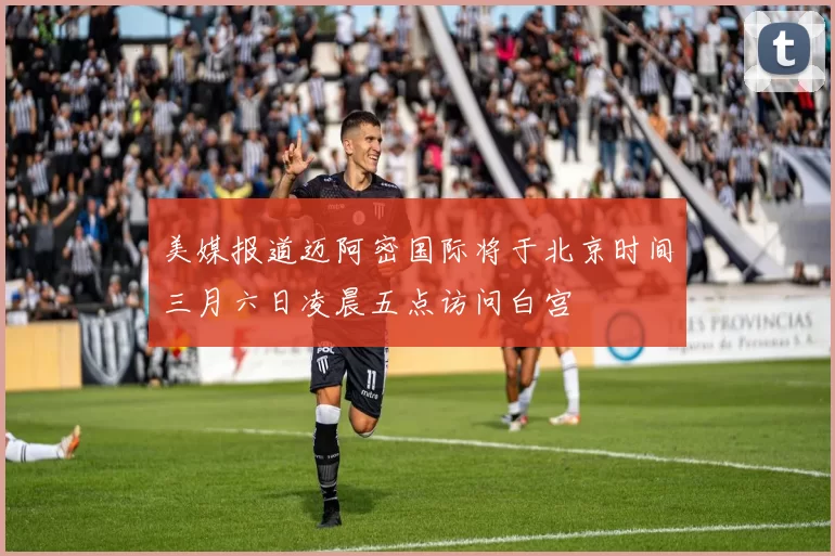 美媒报道迈阿密国际将于北京时间三月六日凌晨五点访问白宫