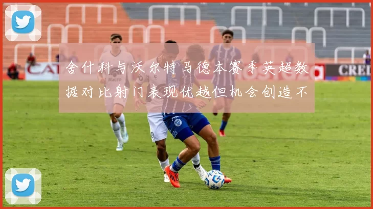舍什科与沃尔特马德本赛季英超数据对比射门表现优越但机会创造不足