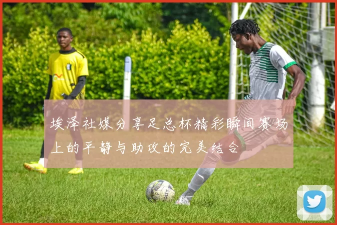 埃泽社媒分享足总杯精彩瞬间赛场上的平静与助攻的完美结合