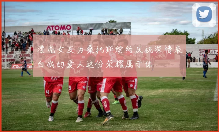 漂亮女友为桑托斯续约庆祝深情表白我的爱人这份荣耀属于你