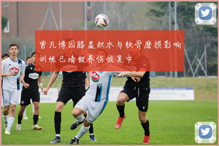 曾凡博因膝盖积水与软骨磨损影响训练已请假养伤恢复中