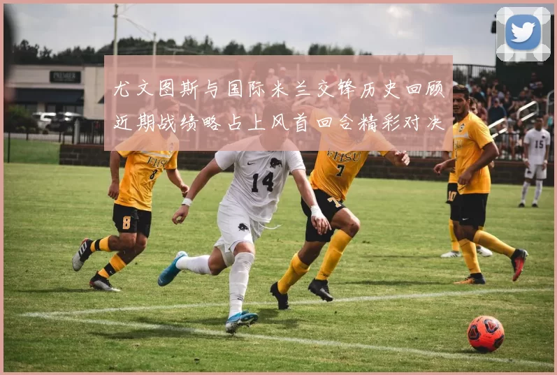 尤文图斯与国际米兰交锋历史回顾近期战绩略占上风首回合精彩对决回顾