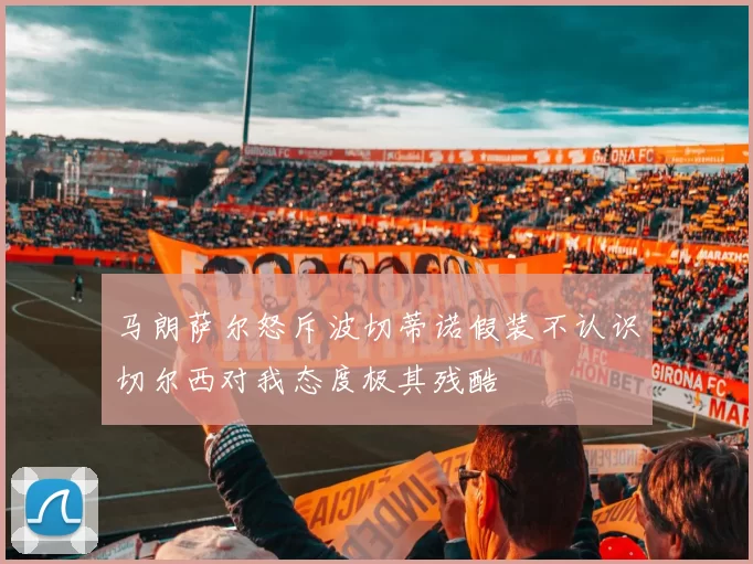 马朗萨尔怒斥波切蒂诺假装不认识切尔西对我态度极其残酷