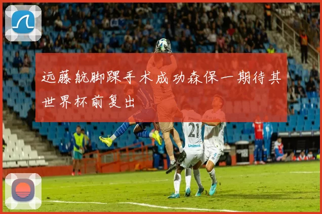 远藤航脚踝手术成功森保一期待其世界杯前复出
