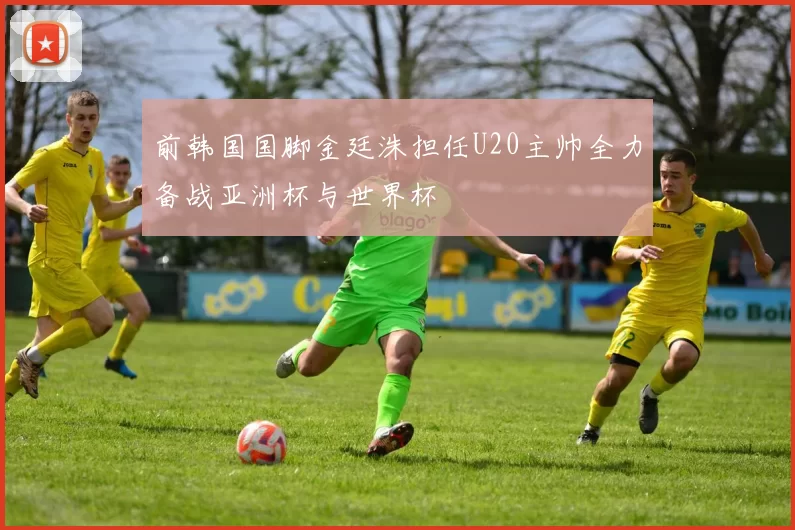 前韩国国脚金廷洙担任U20主帅全力备战亚洲杯与世界杯