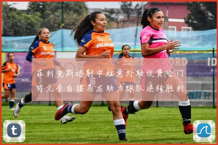 菲利克斯远射中柱意外助攻费哈门将无奈自摆乌龙助力球队逆转胜利