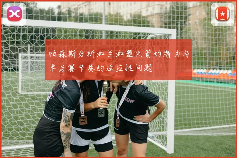 帕森斯分析加兰加盟火箭的潜力与季后赛节奏的适应性问题