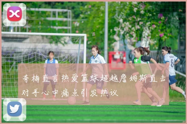夸梅直言热爱篮球超越詹姆斯直击对手心中痛点引发热议